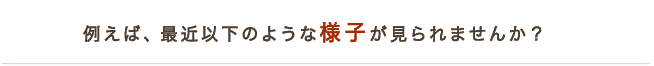 例えば最近以下のような様子がみられませんか？